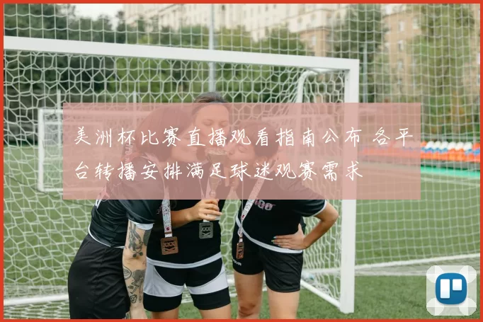 美洲杯比赛直播观看指南公布 各平台转播安排满足球迷观赛需求