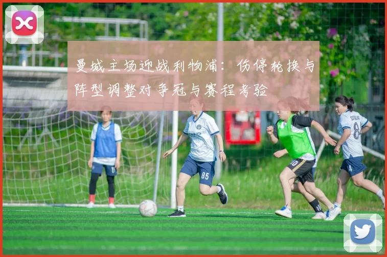 曼城主场迎战利物浦：伤停轮换与阵型调整对争冠与赛程考验