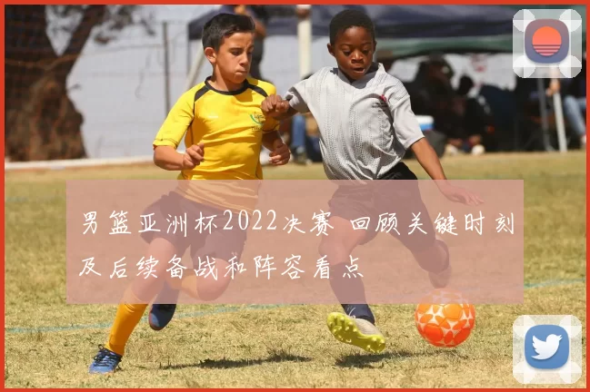 男篮亚洲杯2022决赛 回顾关键时刻及后续备战和阵容看点