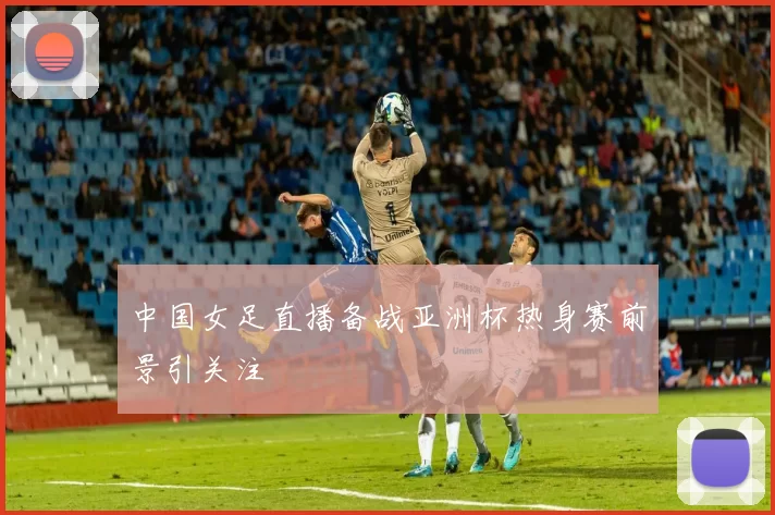 中国女足直播备战亚洲杯热身赛前景引关注