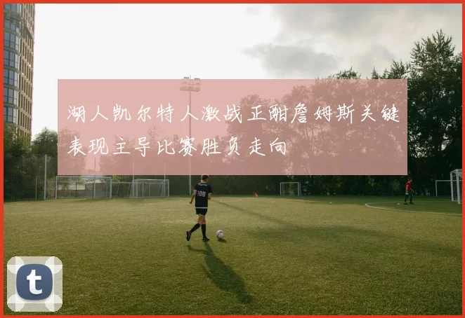 湖人凯尔特人激战正酣詹姆斯关键表现主导比赛胜负走向