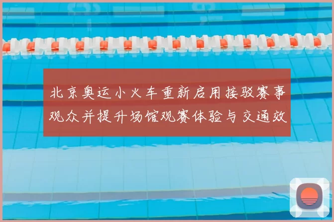 北京奥运小火车重新启用接驳赛事观众并提升场馆观赛体验与交通效率