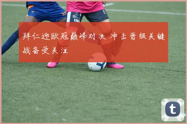 拜仁迎欧冠巅峰对决 冲击晋级关键战备受关注