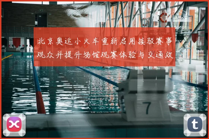 北京奥运小火车重新启用接驳赛事观众并提升场馆观赛体验与交通效率