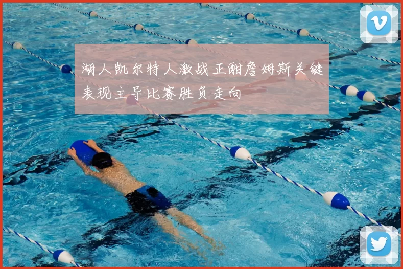 湖人凯尔特人激战正酣詹姆斯关键表现主导比赛胜负走向