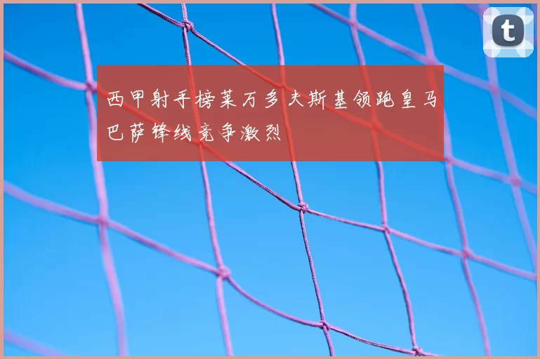 西甲射手榜莱万多夫斯基领跑皇马巴萨锋线竞争激烈