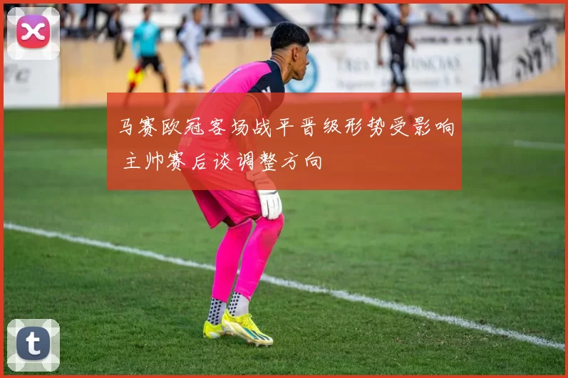 马赛欧冠客场战平晋级形势受影响 主帅赛后谈调整方向
