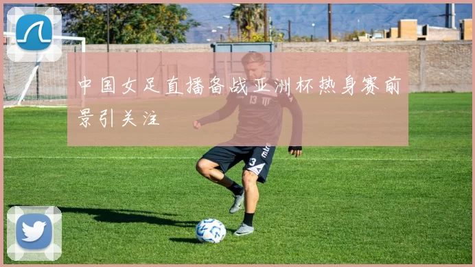 中国女足直播备战亚洲杯热身赛前景引关注