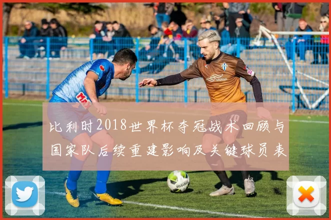 比利时2018世界杯夺冠战术回顾与国家队后续重建影响及关键球员表现