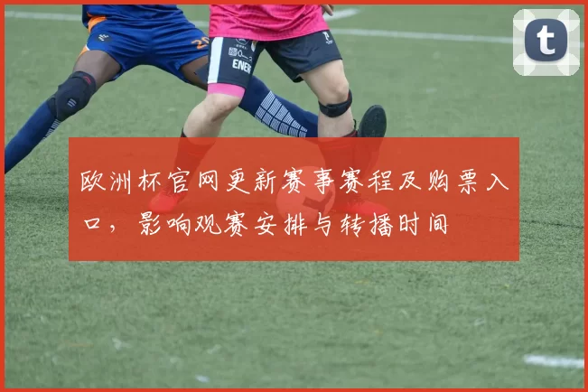 欧洲杯官网更新赛事赛程及购票入口，影响观赛安排与转播时间