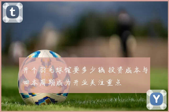 开个羽毛球馆要多少钱 投资成本与回本周期成为开业关注重点