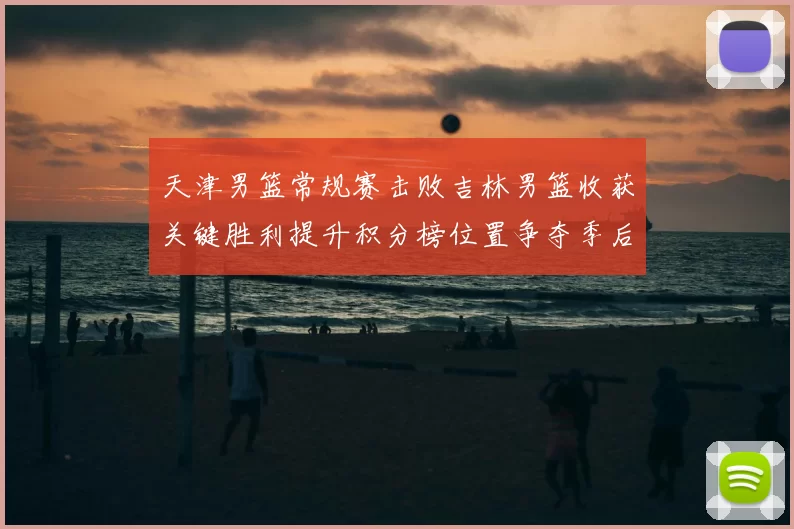 天津男篮常规赛击败吉林男篮收获关键胜利提升积分榜位置争夺季后赛席位