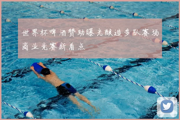 世界杯啤酒赞助曝光酿造多队赛场商业竞赛新看点