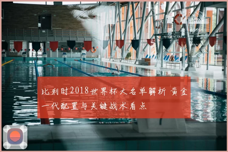 比利时2018世界杯大名单解析 黄金一代配置与关键战术看点