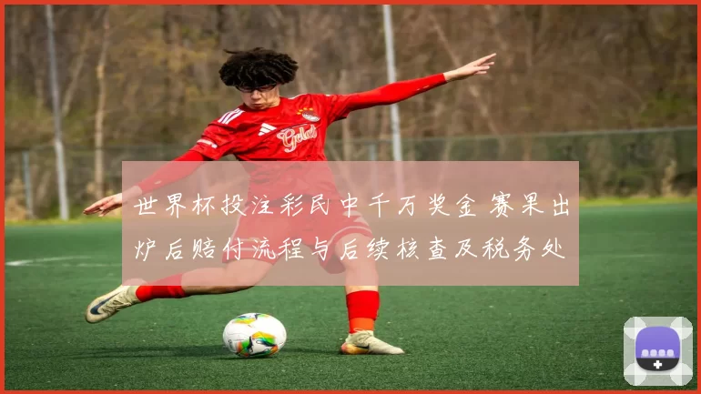 世界杯投注彩民中千万奖金 赛果出炉后赔付流程与后续核查及税务处理