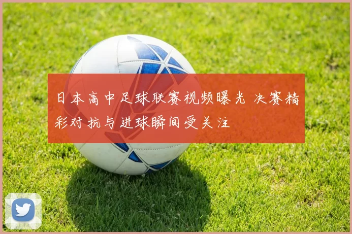日本高中足球联赛视频曝光 决赛精彩对抗与进球瞬间受关注