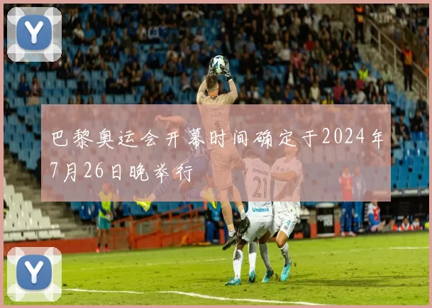 巴黎奥运会开幕时间确定于2024年7月26日晚举行