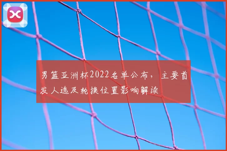 男篮亚洲杯2022名单公布，主要首发人选及轮换位置影响解读