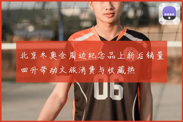 北京冬奥会周边纪念品上新后销量回升带动文旅消费与收藏热