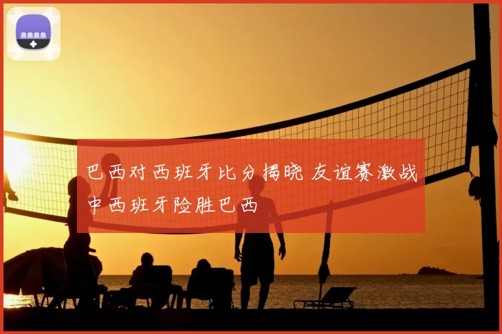 巴西对西班牙比分揭晓 友谊赛激战中西班牙险胜巴西