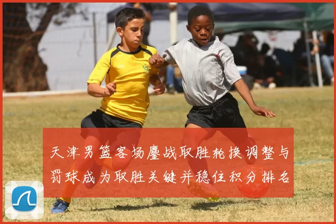 天津男篮客场鏖战取胜轮换调整与罚球成为取胜关键并稳住积分排名