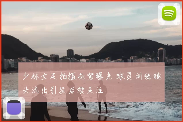 少林女足拍摄花絮曝光 球员训练镜头流出引发后续关注