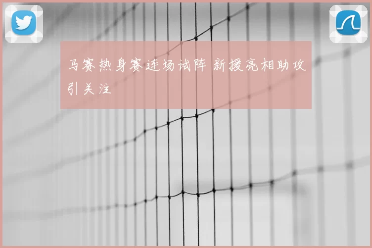 马赛热身赛连场试阵 新援亮相助攻引关注