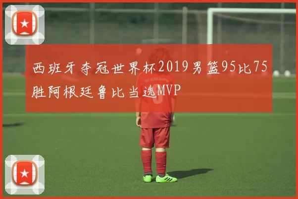 西班牙夺冠世界杯2019男篮95比75胜阿根廷鲁比当选MVP