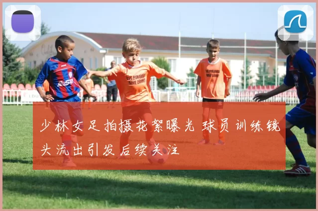 少林女足拍摄花絮曝光 球员训练镜头流出引发后续关注