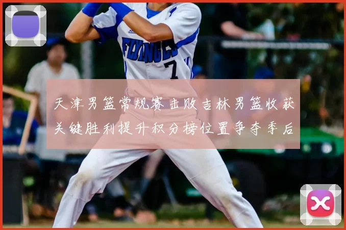 天津男篮常规赛击败吉林男篮收获关键胜利提升积分榜位置争夺季后赛席位