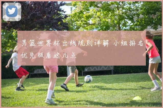 男篮世界杯出线规则详解 小组排名优先级看这几点