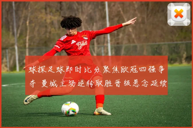 球探足球即时比分聚焦欧冠四强争夺 曼城主场逆转取胜晋级悬念延续