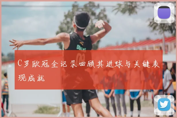 C罗欧冠全记录回顾其进球与关键表现成就