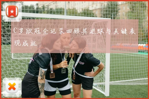 C罗欧冠全记录回顾其进球与关键表现成就